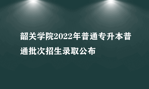 韶关学院2022年普通专升本普通批次招生录取公布