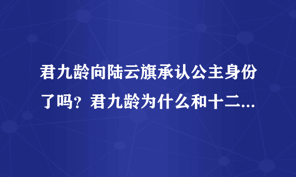 君九龄向陆云旗承认公主身份了吗？君九龄为什么和十二皇叔坦白身份？-飞外网