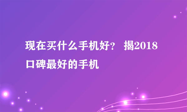 现在买什么手机好？ 揭2018口碑最好的手机