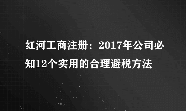 红河工商注册：2017年公司必知12个实用的合理避税方法