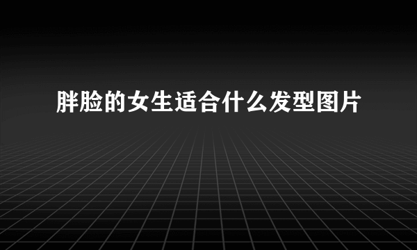 胖脸的女生适合什么发型图片