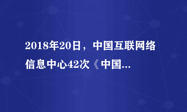 2018年20日，中国互联网络信息中心42次《中国互联网络发展状况统计报告》。截至6月8.02亿，普及率为2018年5.69亿，相较6.7%，占网民总体比例达到5.57亿，相较10.2%，使用比例达到