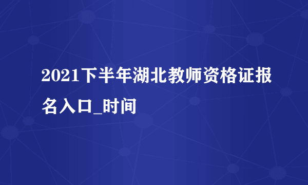 2021下半年湖北教师资格证报名入口_时间
