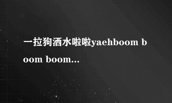 一拉狗洒水啦啦yaehboom boom boom boom抖音里是什么歌？