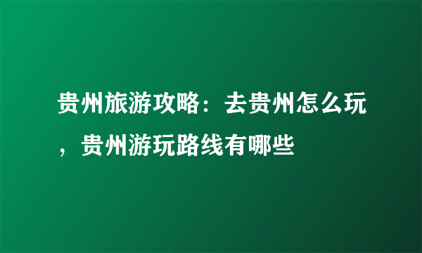 贵州旅游攻略：去贵州怎么玩，贵州游玩路线有哪些