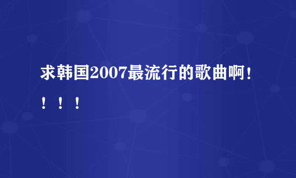 求韩国2007最流行的歌曲啊！！！！