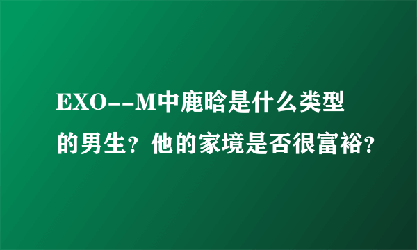 EXO--M中鹿晗是什么类型的男生？他的家境是否很富裕？