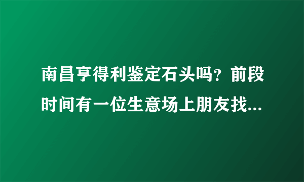 南昌亨得利鉴定石头吗？前段时间有一位生意场上朋友找我帮忙，送了一块石头给我，请问南昌哪里有可以鉴