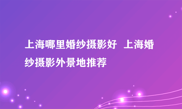 上海哪里婚纱摄影好  上海婚纱摄影外景地推荐