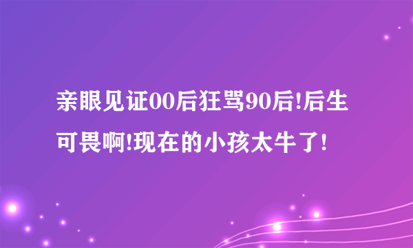 亲眼见证00后狂骂90后!后生可畏啊!现在的小孩太牛了!
