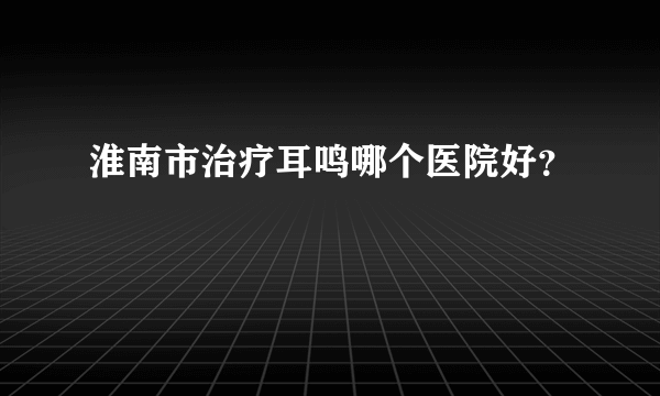 淮南市治疗耳鸣哪个医院好？