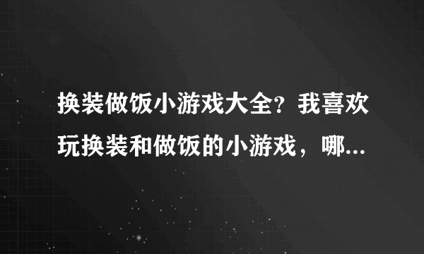 换装做饭小游戏大全？我喜欢玩换装和做饭的小游戏，哪里有啊？知道的朋友帮忙下吧