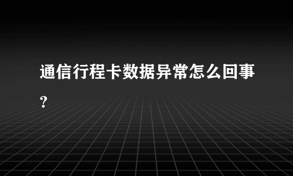 通信行程卡数据异常怎么回事？