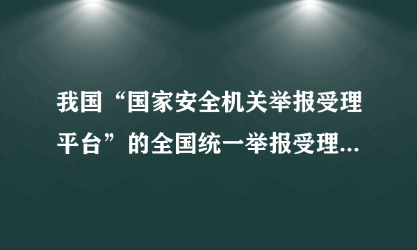我国“国家安全机关举报受理平台”的全国统一举报受理电话为？（）