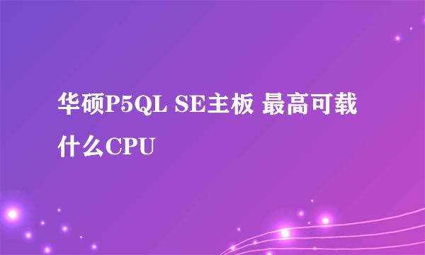 华硕P5QL SE主板 最高可载什么CPU