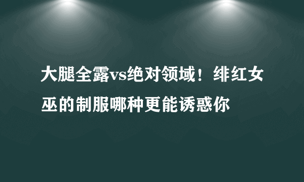 大腿全露vs绝对领域！绯红女巫的制服哪种更能诱惑你