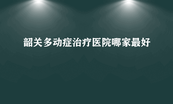 韶关多动症治疗医院哪家最好
