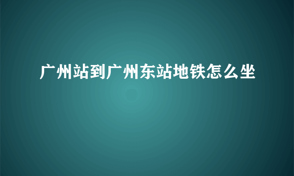 广州站到广州东站地铁怎么坐