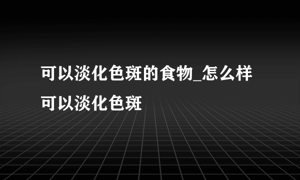 可以淡化色斑的食物_怎么样可以淡化色斑