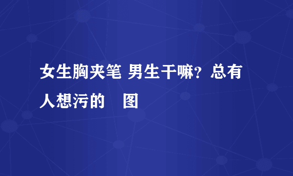 女生胸夹笔 男生干嘛？总有人想污的囧图