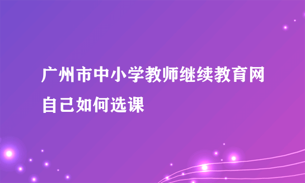 广州市中小学教师继续教育网自己如何选课
