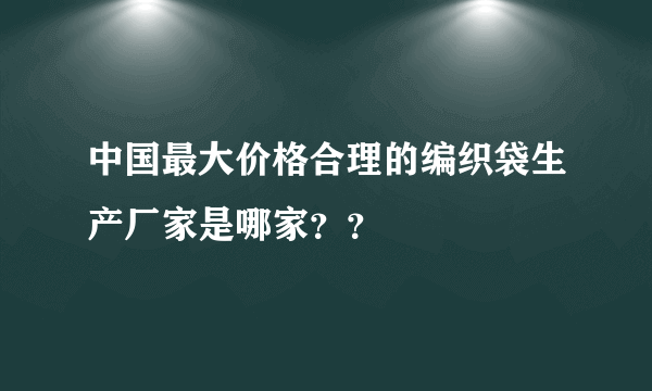 中国最大价格合理的编织袋生产厂家是哪家？？