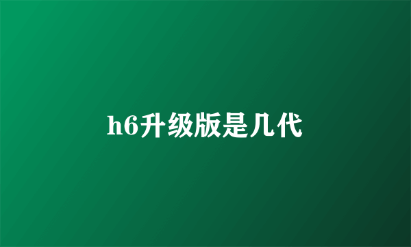 h6升级版是几代