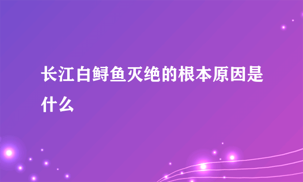 长江白鲟鱼灭绝的根本原因是什么