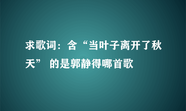 求歌词：含“当叶子离开了秋天” 的是郭静得哪首歌