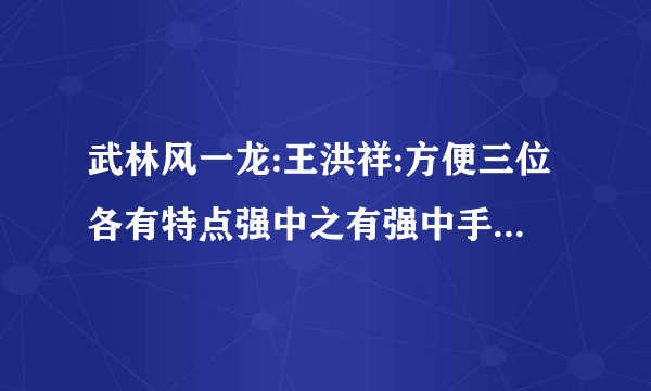 武林风一龙:王洪祥:方便三位各有特点强中之有强中手:后启之秀更强‘？