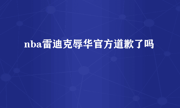 nba雷迪克辱华官方道歉了吗