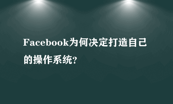 Facebook为何决定打造自己的操作系统？