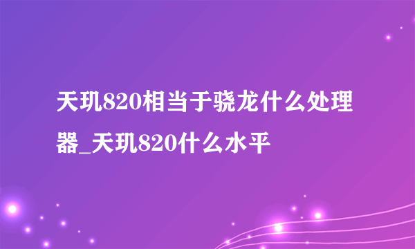 天玑820相当于骁龙什么处理器_天玑820什么水平