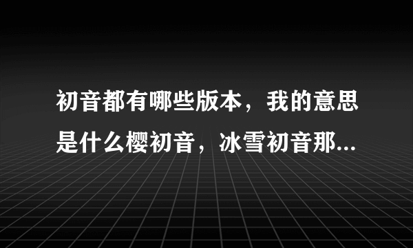 初音都有哪些版本，我的意思是什么樱初音，冰雪初音那种不一样的初音，要全部的，谢谢o(^_^)o