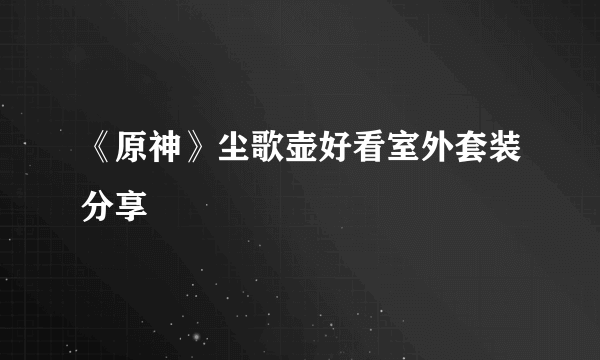 《原神》尘歌壶好看室外套装分享
