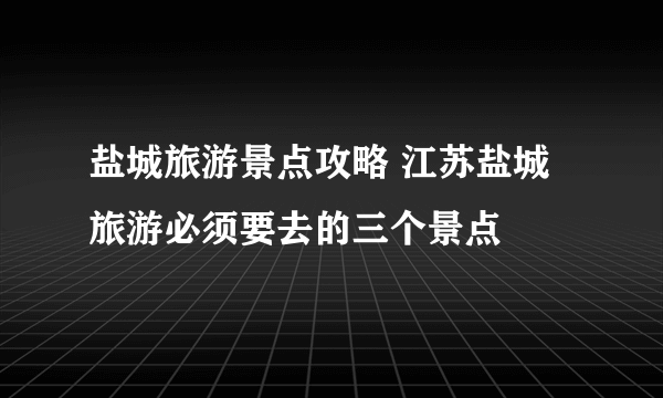盐城旅游景点攻略 江苏盐城旅游必须要去的三个景点