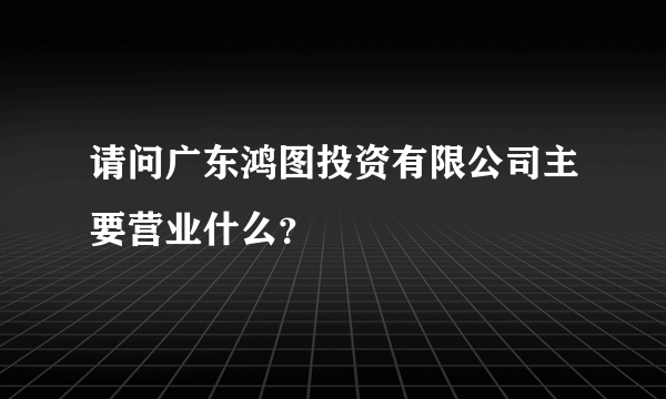 请问广东鸿图投资有限公司主要营业什么？