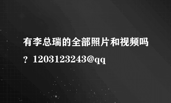 有李总瑞的全部照片和视频吗？1203123243@qq