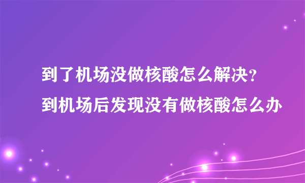 到了机场没做核酸怎么解决？到机场后发现没有做核酸怎么办