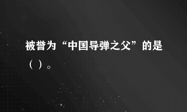 被誉为“中国导弹之父”的是（）。