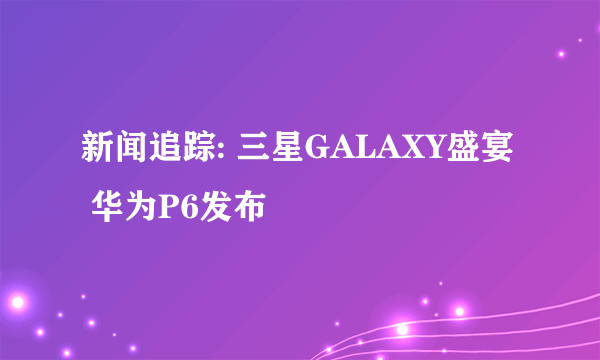 新闻追踪: 三星GALAXY盛宴 华为P6发布