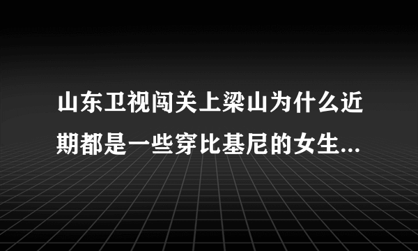 山东卫视闯关上梁山为什么近期都是一些穿比基尼的女生在闯关啊？是不是就为了传说中的收视率啊？