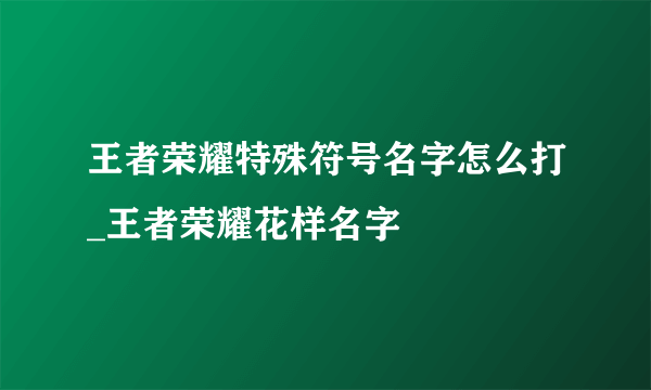 王者荣耀特殊符号名字怎么打_王者荣耀花样名字