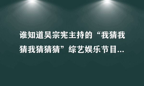 谁知道吴宗宪主持的“我猜我猜我猜猜猜”综艺娱乐节目有多久的历史了？请给详细介绍下哦。。。