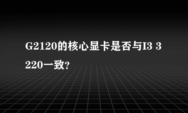 G2120的核心显卡是否与I3 3220一致？