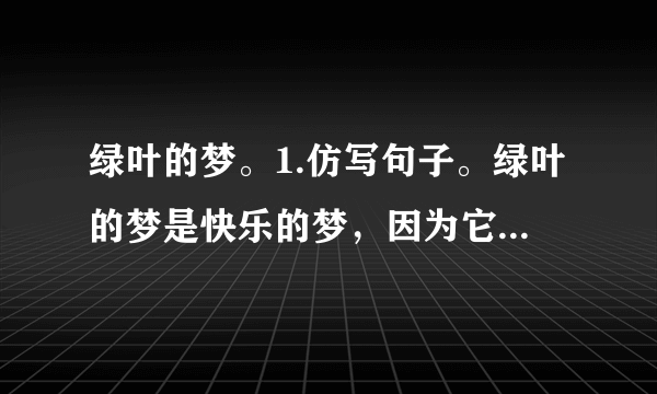 绿叶的梦。1.仿写句子。绿叶的梦是快乐的梦，因为它给我们的童年带来了很多乐趣。绿叶的梦是多彩的梦，因为。绿叶的梦是的梦，因为。2.为什么说在童年的记忆里，“绿叶”最使“我”着迷？（）A.因为绿叶很美丽。B.因为从绿叶中“我”不仅收获了知识，还收获了快乐。