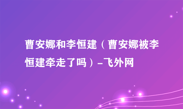 曹安娜和李恒建（曹安娜被李恒建牵走了吗）-飞外网