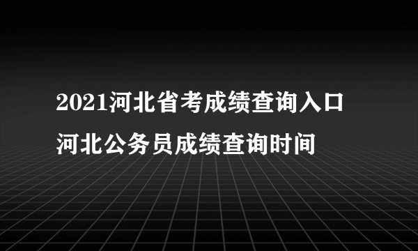 2021河北省考成绩查询入口 河北公务员成绩查询时间