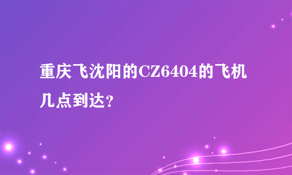 重庆飞沈阳的CZ6404的飞机几点到达？