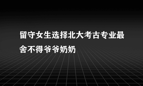 留守女生选择北大考古专业最舍不得爷爷奶奶